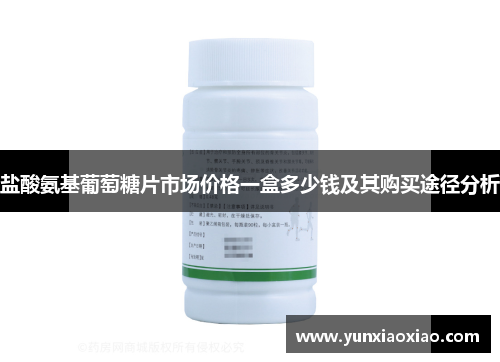 盐酸氨基葡萄糖片市场价格一盒多少钱及其购买途径分析